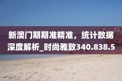 新澳门期期准精准，统计数据深度解析_时尚雅致340.838.50