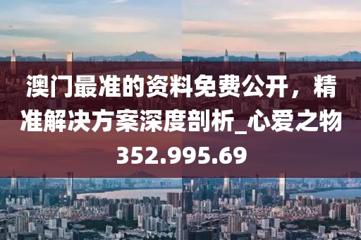 澳门最准的资料免费公开，精准解决方案深度剖析_心爱之物352.995.69