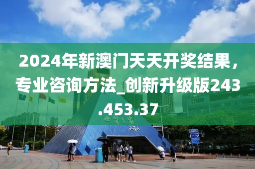 2024年新澳门天天开奖结果，专业咨询方法_创新升级版243.453.37