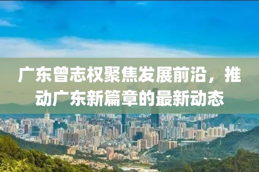 广东曾志权聚焦发展前沿，推动广东新篇章的最新动态