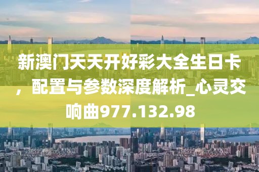 新澳门天天开好彩大全生日卡，配置与参数深度解析_心灵交响曲977.132.98