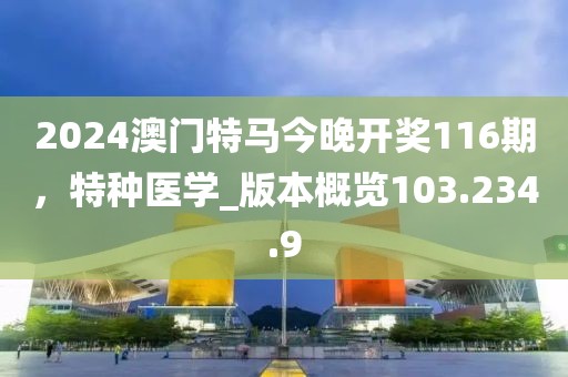 2024澳门特马今晚开奖116期，特种医学_版本概览103.234.9