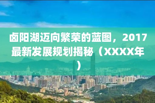 卤阳湖迈向繁荣的蓝图，2017最新发展规划揭秘（XXXX年）