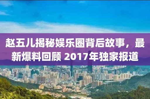 赵五儿揭秘娱乐圈背后故事，最新爆料回顾 2017年独家报道