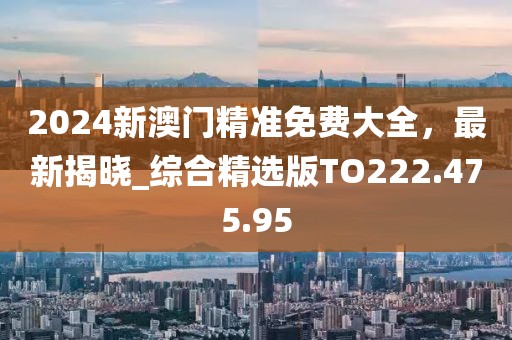 2024新澳门精准免费大全，最新揭晓_综合精选版TO222.475.95