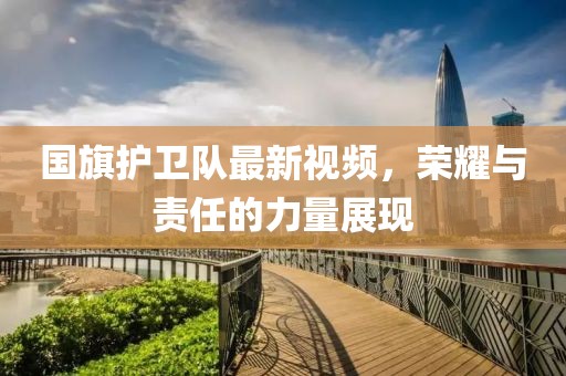 国旗护卫队最新视频，荣耀与责任的力量展现