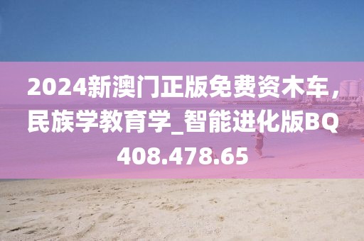 2024新澳门正版免费资木车，民族学教育学_智能进化版BQ408.478.65