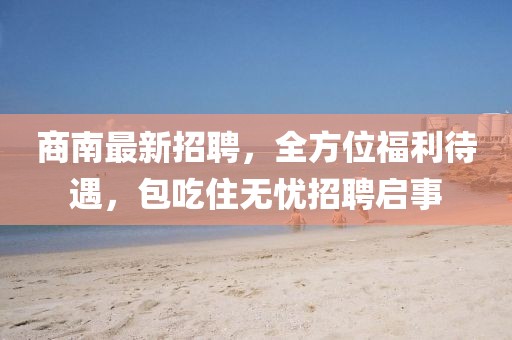商南最新招聘，全方位福利待遇，包吃住无忧招聘启事