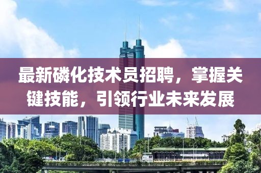 最新磷化技术员招聘，掌握关键技能，引领行业未来发展