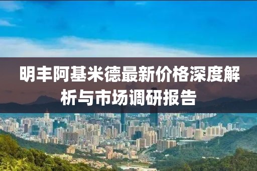 明丰阿基米德最新价格深度解析与市场调研报告