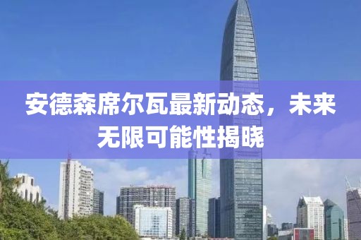 安德森席尔瓦最新动态，未来无限可能性揭晓