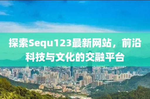探索Sequ123最新网站，前沿科技与文化的交融平台