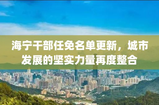 海宁干部任免名单更新，城市发展的坚实力量再度整合