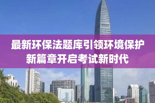 最新环保法题库引领环境保护新篇章开启考试新时代