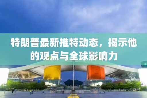 特朗普最新推特动态，揭示他的观点与全球影响力