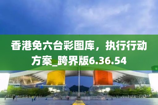 香港免六台彩图库，执行行动方案_跨界版6.36.54
