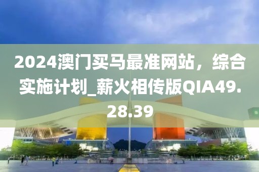 2024澳门买马最准网站，综合实施计划_薪火相传版QIA49.28.39
