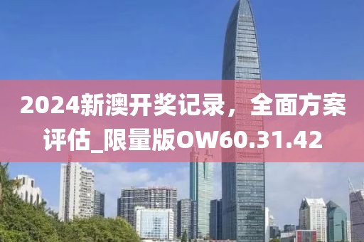 2024新澳开奖记录，全面方案评估_限量版OW60.31.42