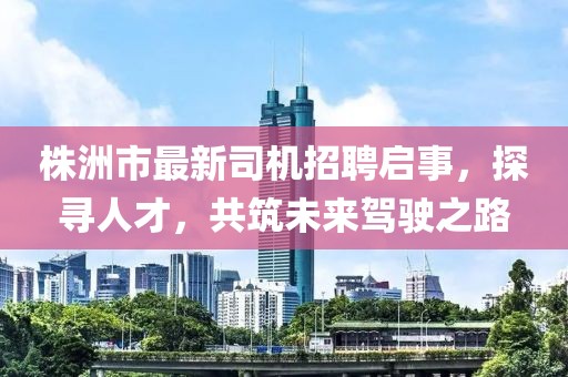 株洲市最新司机招聘启事，探寻人才，共筑未来驾驶之路