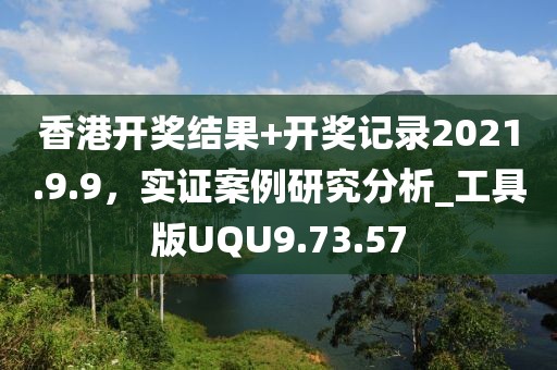 香港开奖结果+开奖记录2021.9.9，实证案例研究分析_工具版UQU9.73.57