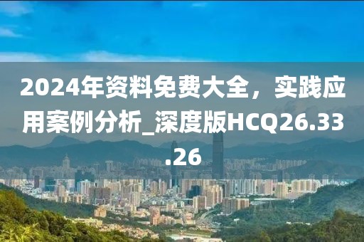2024年资料免费大全，实践应用案例分析_深度版HCQ26.33.26