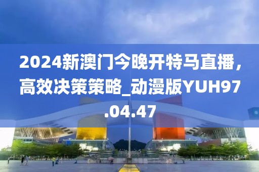 2024新澳门今晚开特马直播，高效决策策略_动漫版YUH97.04.47