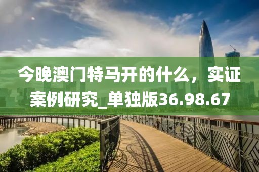 今晚澳门特马开的什么，实证案例研究_单独版36.98.67