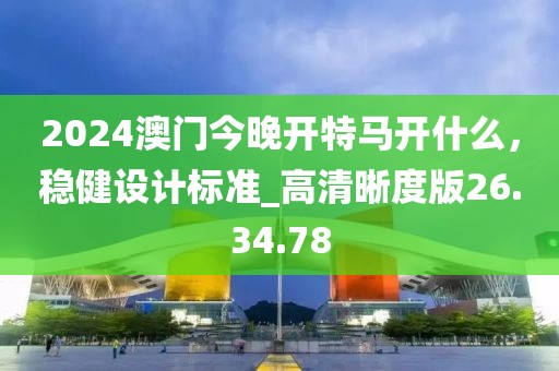 2024澳门今晚开特马开什么，稳健设计标准_高清晰度版26.34.78