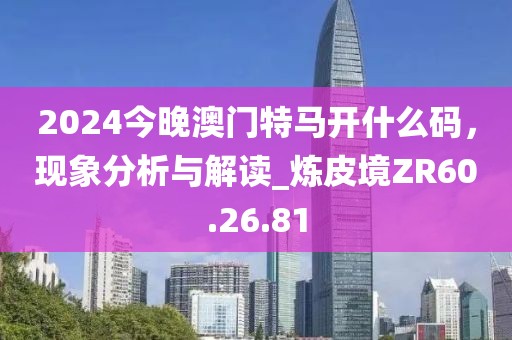 2024今晚澳门特马开什么码，现象分析与解读_炼皮境ZR60.26.81