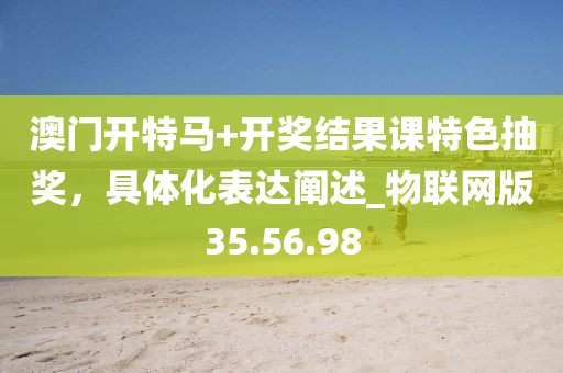 澳门开特马+开奖结果课特色抽奖，具体化表达阐述_物联网版35.56.98