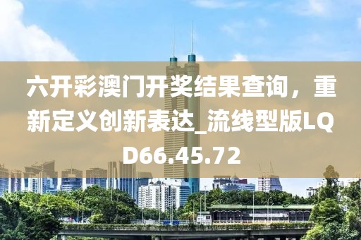 六开彩澳门开奖结果查询，重新定义创新表达_流线型版LQD66.45.72