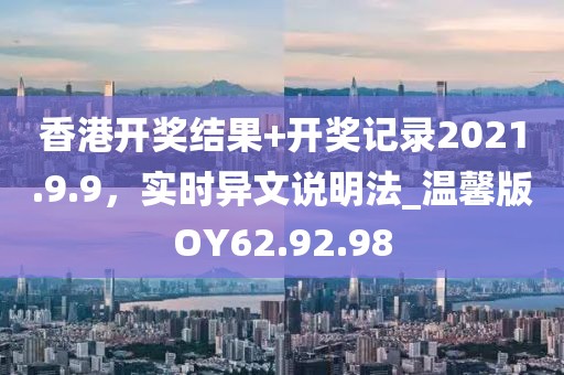 香港开奖结果+开奖记录2021.9.9，实时异文说明法_温馨版OY62.92.98