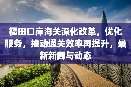 福田口岸海关深化改革，优化服务，推动通关效率再提升，最新新闻与动态