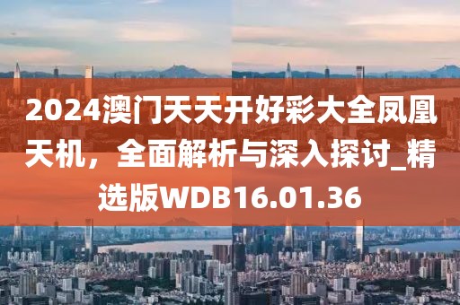 2024澳门天天开好彩大全凤凰天机，全面解析与深入探讨_精选版WDB16.01.36