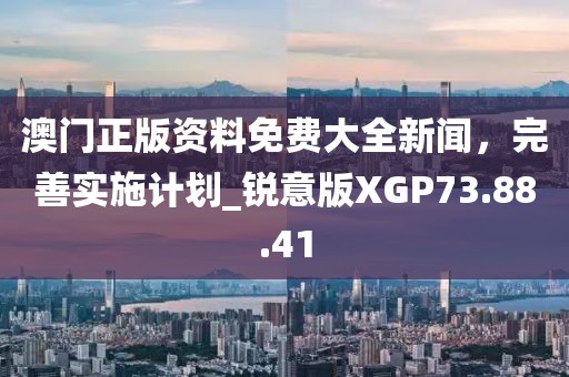 澳门正版资料免费大全新闻，完善实施计划_锐意版XGP73.88.41