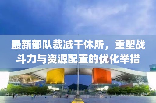 最新部队裁减干休所，重塑战斗力与资源配置的优化举措