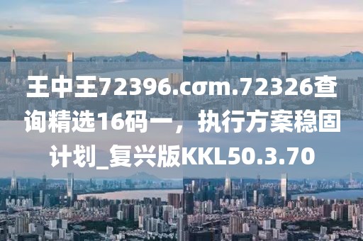 王中王72396.cσm.72326查询精选16码一，执行方案稳固计划_复兴版KKL50.3.70