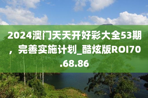 2024澳门天天开好彩大全53期，完善实施计划_酷炫版ROI70.68.86