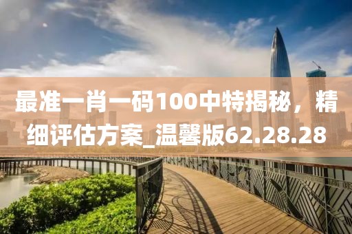 最准一肖一码100中特揭秘，精细评估方案_温馨版62.28.28