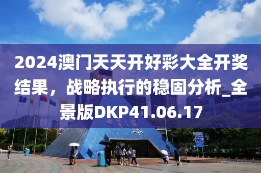 2024澳门天天开好彩大全开奖结果，战略执行的稳固分析_全景版DKP41.06.17