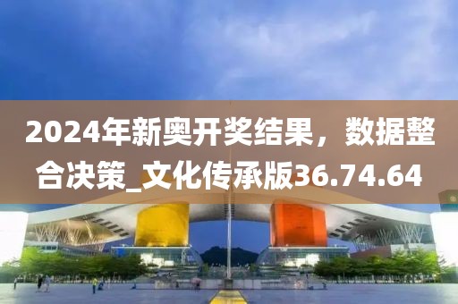2024年新奥开奖结果，数据整合决策_文化传承版36.74.64