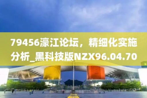 79456濠江论坛，精细化实施分析_黑科技版NZX96.04.70