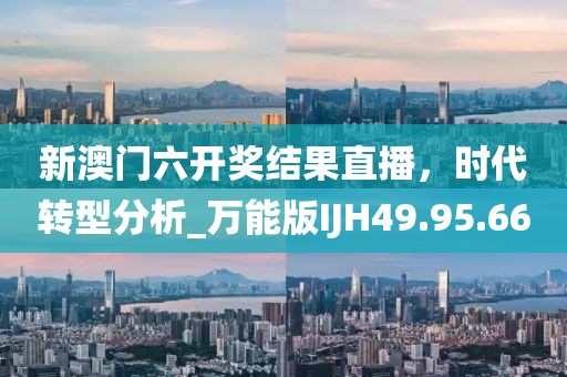 新澳门六开奖结果直播，时代转型分析_万能版IJH49.95.66