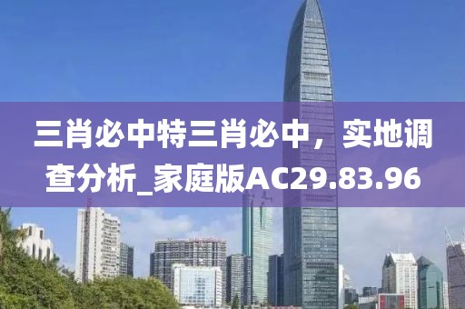 三肖必中特三肖必中，实地调查分析_家庭版AC29.83.96