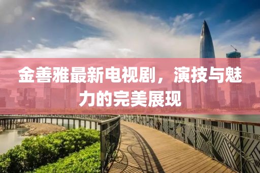 金善雅最新电视剧，演技与魅力的完美展现
