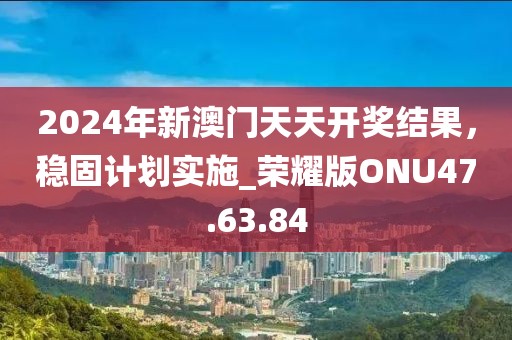 2024年新澳门天天开奖结果，稳固计划实施_荣耀版ONU47.63.84