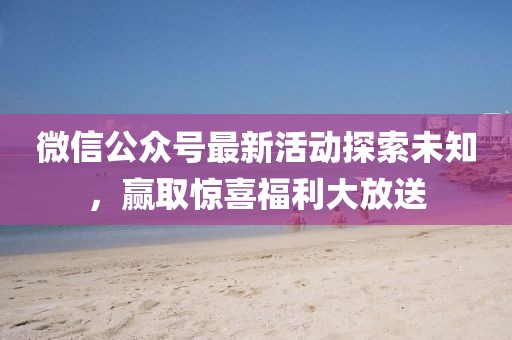 微信公众号最新活动探索未知，赢取惊喜福利大放送